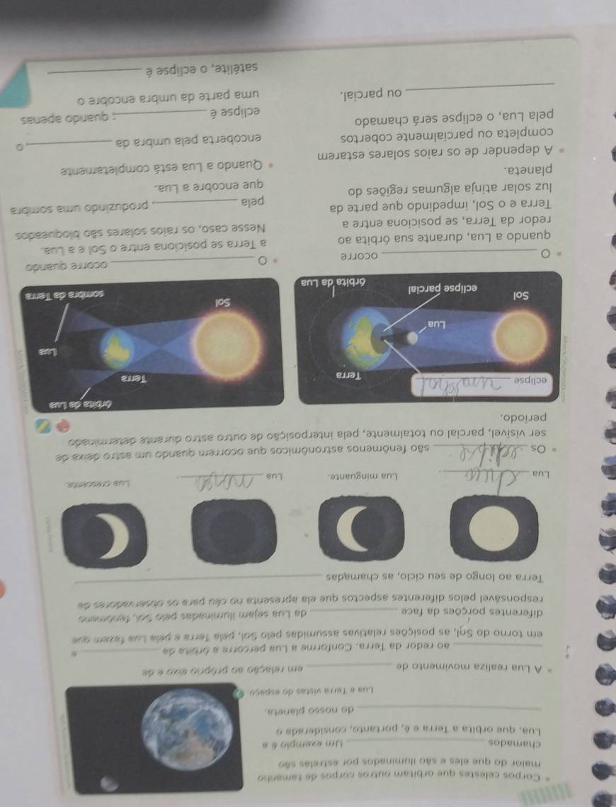 Corpos celestes que orbitam outros corpos de tamanho
maior do que eles e são iluminados por estrelas são
chamados _Um exemplo & a
Lua, que orbita a Terra e é, portanto, considerada o
_do nosso planeta.
Lua e Terra vistas do espa
A Lua realiza movimento de _em relação so próprio eixo e de
_ao redor da Terra, Conforme a Lua percorre a órbita da_
em torno do Sol, as posições relativas assumidas pelo Sol, pela Terra e pela Lua fazem que
diferentes porções da face _da Lua sejam iluminadas pelo Sol, fenômeno
responsável pelos diferentes aspectos que ela apresenta no céu para os doser vadores da
Terra ao longo de seu ciclo, as chamadas_
Lua _Lua minguante. Lus _Lua crescente
Os_
são fenômenos astronômicos que ocorrem quando um astro deixa de
ser visível, parcial ou totalmente, pela interposição de outro astro durante determinado
período.
_ocorre 。 _ocorre quando
quando a Lua, durante sua órbita ao a Terra se posiciona entre o Sol e a Lua.
redor da Terra, se posiciona entre a Nesse caso, os raios solares são bloqueados
Terra e o Sol, impedindo que parte da pela
luz solar atinja algumas regiões do _produzindo uma sombra
que encobre a Lua.
planeta.
A depender de os raios solares estarem Quando a Lua está completamente
completa ou parcialmente cobertos encoberta pela umbra da_
。
pela Lua, o eclipse será chamado
eclipse é _; quarido aperías
_ou parcial. uma parte da umbra encobre o
satélite, o eclipse é_