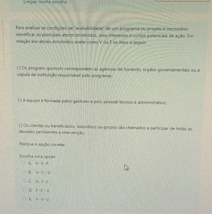 Limpar minha escolna
Para analisar as condições de ''avaliabilidade'' de um programa ou projeto é necessário
identificar os principais atores envolvidos, seus interesses e cursos potenciais de ação. Em
relação aos atores envolvidos avalie como V ou F os itens a seguir
( ) Os program sponsors correspondem as agências de fomento, órgãos governamentais ou a
cúpula da instituição responsável pelo programa;
( ) A equipe é formada pelos gestores e pelo pessoal técnico e administrativo;
( ) Os clientes ou beneficiários, indivíduos ou grupos são chamados a participar de todas as
decisões pertinentes à intervenção:
Marque a opção correta:
Escolha uma opção:
A V-V-F_1
B. V-V-V.
C. V-F-F.
D F-F-V
E. F-V-V.