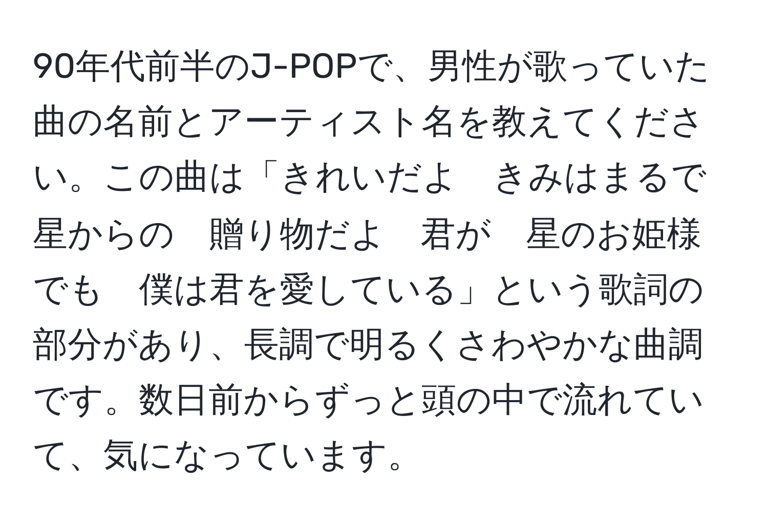 90年代前半のJ-POPで、男性が歌っていた曲の名前とアーティスト名を教えてください。この曲は「きれいだよ　きみはまるで　星からの　贈り物だよ　君が　星のお姫様でも　僕は君を愛している」という歌詞の部分があり、長調で明るくさわやかな曲調です。数日前からずっと頭の中で流れていて、気になっています。