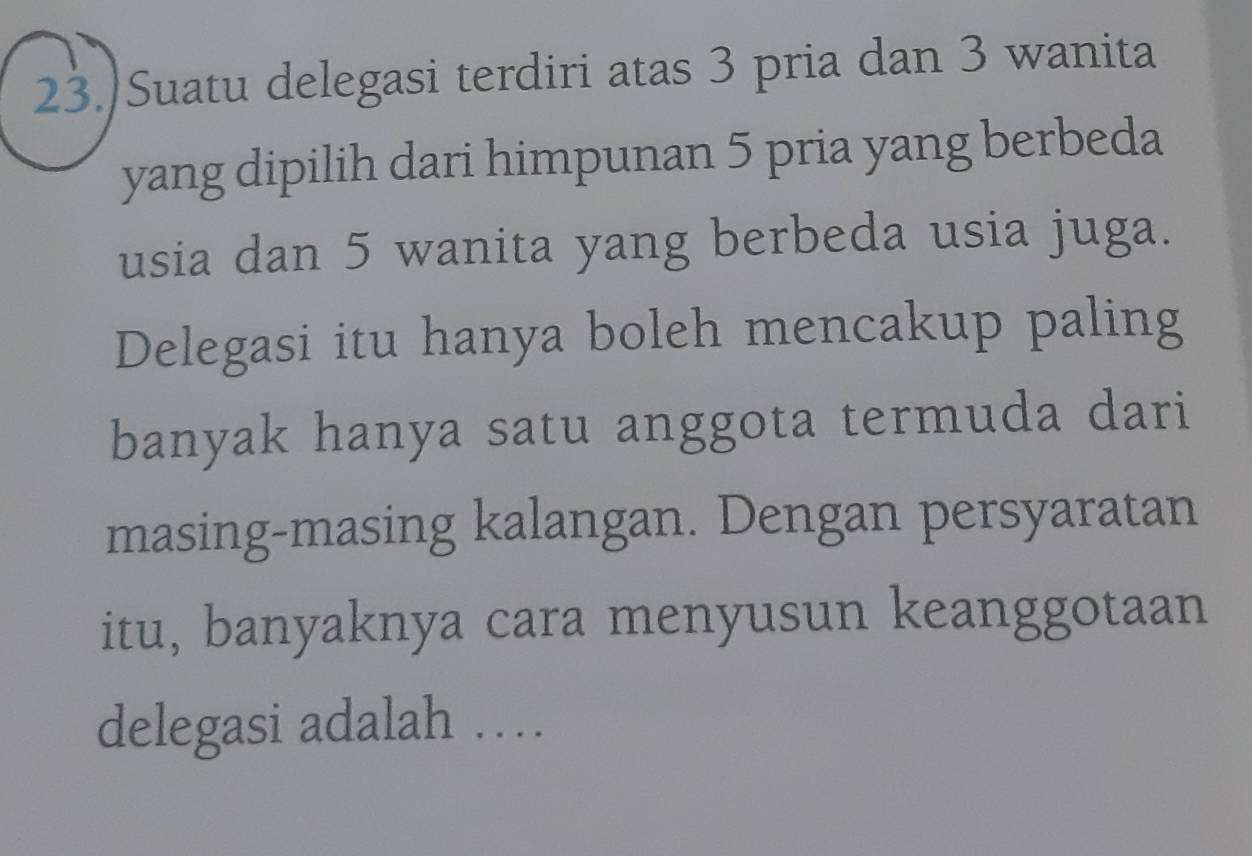 23.)Suatu delegasi terdiri atas 3 pria dan 3 wanita 
yang dipilih dari himpunan 5 pria yang berbeda 
usia dan 5 wanita yang berbeda usia juga. 
Delegasi itu hanya boleh mencakup paling 
banyak hanya satu anggota termuda dari 
masing-masing kalangan. Dengan persyaratan 
itu, banyaknya cara menyusun keanggotaan 
delegasi adalah …