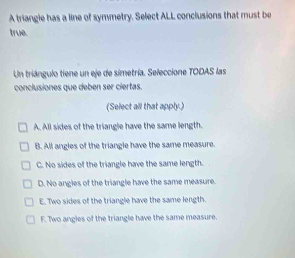 A triangle has a line of symmetry. Select ALL conclusions that must be
true.
Un triángulo tiene un eje de simetría. Seleccione TODAS las
conclusiones que deben ser ciertas.
(Select all that apply.)
A. All sides of the triangle have the same length.
B. All angles of the triangle have the same measure.
C. No sides of the triangle have the same length.
D. No angles of the triangle have the same measure.
E. Two sides of the triangle have the same length.
F. Two angles of the triangle have the same measure.