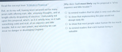 Read the excerpt from "A Modest Proposal." Why does Swift most likely say his proposal is "of no
But, as to my self, having been wearied out for many expence and little trouble"?
years with offering vain, idle; visionary thoughts, and at
length utterly despairing of success, I fortunately fell to remind readers that his plan is very cost effective 
upon this proposal, which, as it is wholly new, so it hath to show that implementing the plan would not
something solid and real, of no expence and little disrupt daily life to show that most people vake human life too much
trouble, full in our own power, and whereby we can to remind readers that each human being is
incur no danger in disobliging England valuable