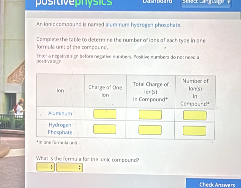 positivephósics Dasnboard Select Language 
An ionic compound is named aluminum hydrogen phosphate. 
Complete the table to determine the number of ions of each type in one 
formula unit of the compound. 
Enter a negative sign before negative numbers. Positive numbers do not need a 
positive sign. 
What is the formula for the ionic compound? 
^ 
Check Answers