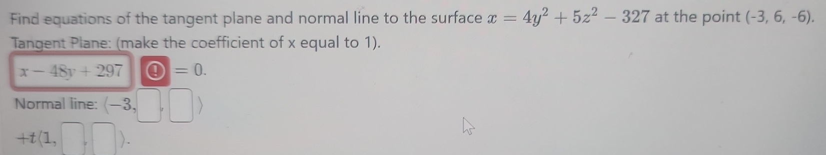 Find equations of the tangent plane and normal line to the surface x=4y^2+5z^2-327 at the point (-3,6,-6). 
Tangent Plane: (make the coefficient of x equal to 1).
x-48y+297 bigcirc =0. 
Normal line: (-3,□ ,□ )
+t(1,□ ,□ ).