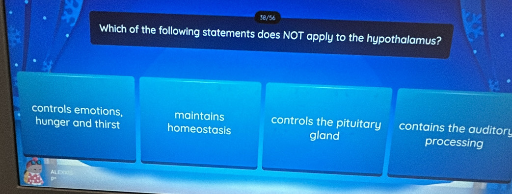 38/56
Which of the following statements does NOT apply to the hypothalamus?
controls emotions, maintains controls the pituitary contains the auditory
hunger and thirst homeostasis gland processing
LE