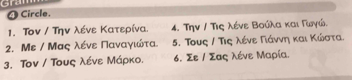 Gran 
4 Circle. 
1. Τον / Την λένε Κατερίνα. 4. Την / Τις λένε Βούλα και Γωγώ. 
2. Με / Μας λένε Παναγιώτα. 5. Τους / Τις λένε Γίάννη και Κώστα, 
3. Τον / Τους λένε Μάρκο. 6. Σε / Σας λένε Μαρία.