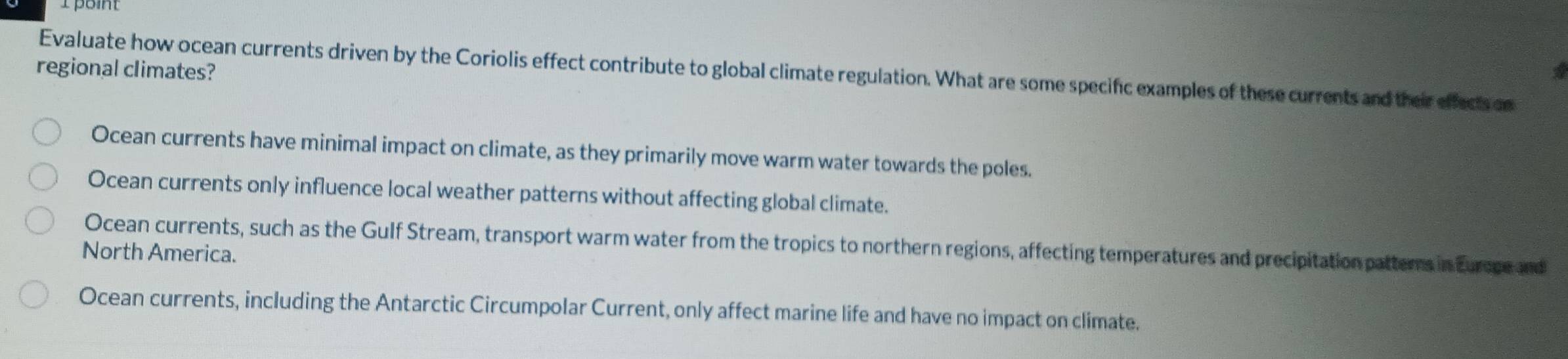 regional climates?
Evaluate how ocean currents driven by the Coriolis effect contribute to global climate regulation. What are some specinc examples of these currents and their effects on
Ocean currents have minimal impact on climate, as they primarily move warm water towards the poles.
Ocean currents only influence local weather patterns without affecting global climate.
Ocean currents, such as the Gulf Stream, transport warm water from the tropics to northern regions, affecting temperatures and precipitation patters in Eurece and
North America.
Ocean currents, including the Antarctic Circumpolar Current, only affect marine life and have no impact on climate.