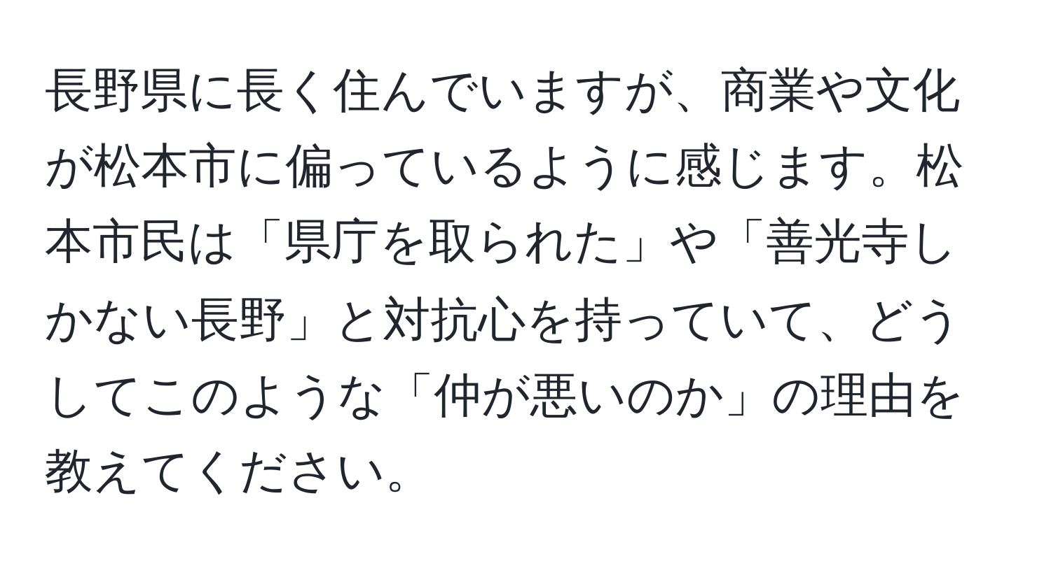 長野県に長く住んでいますが、商業や文化が松本市に偏っているように感じます。松本市民は「県庁を取られた」や「善光寺しかない長野」と対抗心を持っていて、どうしてこのような「仲が悪いのか」の理由を教えてください。