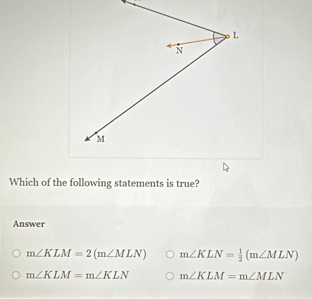 Which of the following statements is true?
Answer
m∠ KLM=2(m∠ MLN) m∠ KLN= 1/2 (m∠ MLN)
m∠ KLM=m∠ KLN m∠ KLM=m∠ MLN