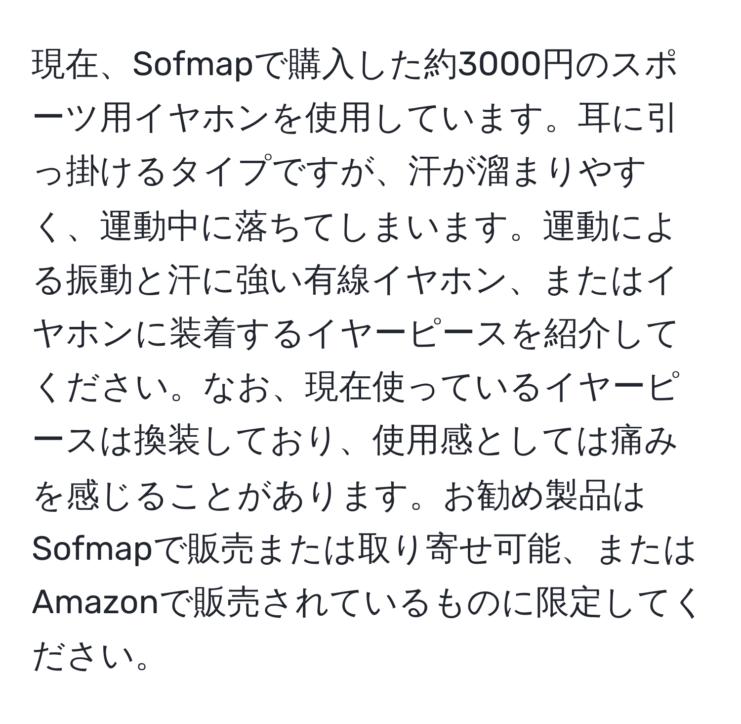 現在、Sofmapで購入した約3000円のスポーツ用イヤホンを使用しています。耳に引っ掛けるタイプですが、汗が溜まりやすく、運動中に落ちてしまいます。運動による振動と汗に強い有線イヤホン、またはイヤホンに装着するイヤーピースを紹介してください。なお、現在使っているイヤーピースは換装しており、使用感としては痛みを感じることがあります。お勧め製品はSofmapで販売または取り寄せ可能、またはAmazonで販売されているものに限定してください。