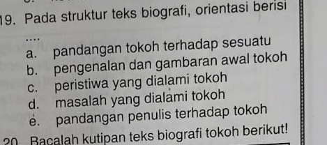 Pada struktur teks biografi, orientasi berisi
…
a. pandangan tokoh terhadap sesuatu
b. pengenalan dan gambaran awal tokoh
c. peristiwa yang dialami tokoh
d. masalah yang dialami tokoh
e. pandangan penulis terhadap tokoh
20 Bacalah kutipan teks biografi tokoh berikut!