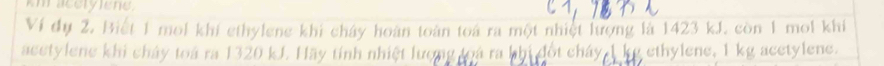 km accryene. 
Ví dụ 2. Biết 1 mol khí ethylene khi cháy hoàn toàn toá ra một nhiệt lượng là 1423 kJ. còn 1 mol khí 
acetylene khi chảy toá ra 1320 kJ. Hãy tính nhiệt lượng loá ra hhi đốt cháy ethylene, I kg acetylene.