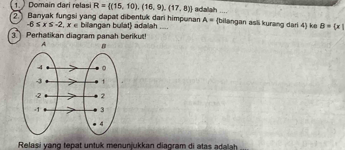 Domain dari relasi R= (15,10),(16,9),(17,8) adalah .... 
2. Banyak fungsi yang dapat dibentuk dari himpunan A= bilangan asli kurang dari 4 ke B= x|
-6≤ x≤ -2,x∈ bilangan bulat adalah .... 
3. Perhatikan diagram panah berikut! 
Relasi yang tepat untuk menunjukkan diagram di atas adalah