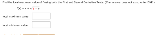 Find the local maximum value of f using both the First and Second Derivative Tests. (If an answer does not exist, enter DNE.)
f(x)=x+sqrt(5-x)
local maximum value □ 
local minimum value □