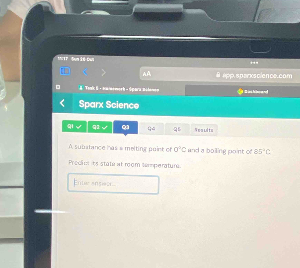 11:17 Sun 20 Oct 
. 
AA app.sparxscience.com 
A Task 5 - Homework - Sparx Science Dashboard 
Sparx Science 
Q1 Q2 Q3 Q4 Q5 Results 
A substance has a melting point of 0°C and a boiling point of 85°C. 
Predict its state at room temperature. 
Enter answer...