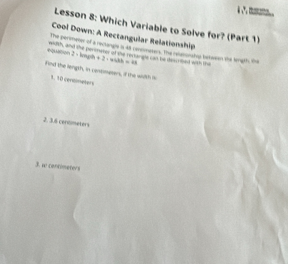 Lesson 8: Which Variable to Solve for? (Part 1)
Cool Down: A Rectangular Relationship
The perimeter of a rectangle is 48 centimeters. The relationship between the length; the
width, and the perimeter of the rectangle can be described with the
equation 2 ， length +2 - width =48
Find th en t ce mter h th
1、 10 centímeters
2. 3.6 centimeters
3. w centimeters