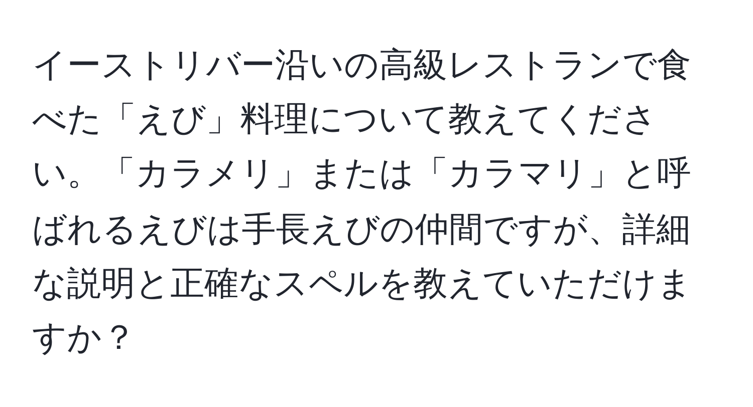 イーストリバー沿いの高級レストランで食べた「えび」料理について教えてください。「カラメリ」または「カラマリ」と呼ばれるえびは手長えびの仲間ですが、詳細な説明と正確なスペルを教えていただけますか？