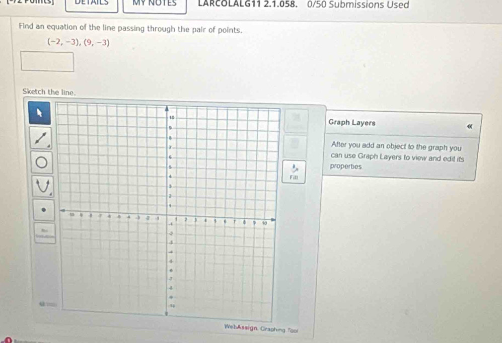 DETAILS MYNOTES LARCOLALG11 2.1.058. 0/50 Submissions Used 
Find an equation of the line passing through the pair of points.
(-2,-3), (9,-3)
Sketch the line. 
Graph Layers « 
After you add an object to the graph you 
can use Graph Layers to view and edit its 
properties 
Fill 
WebAssign, Graphing Tool