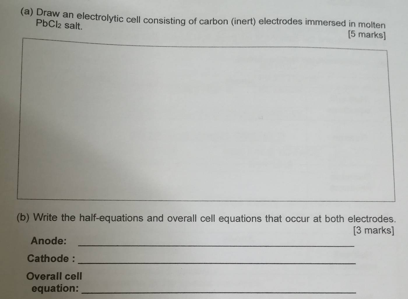 Draw an electrolytic cell consisting of carbon (inert) electrodes immersed in molten
PbCl_2 salt. 
[5 marks] 
(b) Write the half-equations and overall cell equations that occur at both electrodes. 
[3 marks] 
Anode:_ 
Cathode :_ 
Overall cell 
equation:_