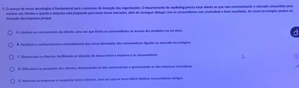 avanço de novas tecnologias é fundamental para o processo de inovação das organizações. O departamento de marketing precisa estar atento ao que vem movimentando o mercado consumidor para
mostrar aos clientes o quanto a empresa está preparada para esses novos mercados, além de conseguir dialogar com os consumidores com criatividade e bons resultados. As novas tecnologias ajudam na
inovação das empresas porque:
A. Limitam os concorrentes do cliente, uma vez que limita os consumidores ao acesso dos produtos ou serviços.
B. Facilitam o conhecimento e entendimento das novas demandas dos consumidores ligados ao mercado tecnológico.
C. Distanciam os clientes, facilitando as relações de massa entre a empresa e os consumidores.
D. Dificultam as pesquisas dos clientes, distanciando-os dos concorrentes e aproximando-os das empresas inovadoras.
E. Motivam as empresas a conquistar novos clientes, uma vez que se torna difícil fidelizar consumidores antigos.