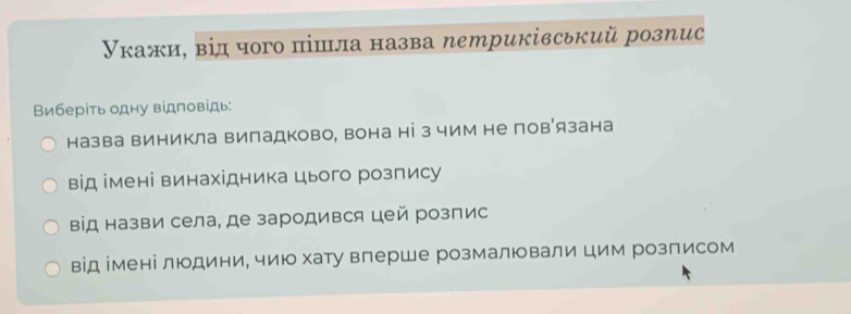 Укажи, від чого πішла назва петриківський розпис
Виберίть одну відповідь:
назва виникла випадково, вона ні з чим не пов’язана
від імені винахідника цього розлису
від назви села, де зародився цей розпис
від імені людини, чию хату влерше розмалювали цим розписом