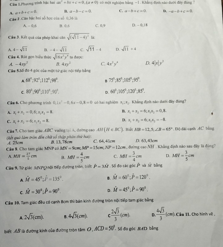 Câu 1.Phương trình bậc hai ax^2+bx+c=0,(a!= 0) có một nghiệm bằng −1. Khẳng định nào dưới đây đúng ?
A. a+b+c=0. B. a-b-c=0. C. a-b+c=0. D. -a-b+c=0.
Câu 2 .Căn bậc hai số học của số 0,36 là
A. - 0,6 B. 0,6 C. 0,9 D. - 0,18
Cầu 3. Kết quả của phép khai căn sqrt((sqrt 11)-4)^2 là:
A. 4-sqrt(11) B. -4-sqrt(11) C. sqrt(11)-4 D. sqrt(11)+4
Câu 4. Rút gọn biểu thức sqrt(16x^2y^4) ta được:
A. -4xy^2 B. 4xy^2 C. 4x^2y^4 D. 4|x|y^2
Câu 5.Số đo 4 góc của một tứ giác nội tiếp bằng
A. 68°;92°;112°;98°. B 75°;85°;105°;95°.
C. 80^0;90^0;110^0;90^0. D. 60°;105°;120°;85°.
Câu 6. Cho phương trình 0,1x^2-0,6x-0,8=0 có hai nghiệm x_1;x_2. Khẳng định nào dưới đây đúng?
A. x_1+x_2=0,6;x_1x_2=8.
B. x_1+x_2=6;x_1x_2=0,8.
C. x_1+x_2=6;x_1x_2=8.
D. x_1+x_2=6;x_1x_2=-8.
Câu 7. Cho tam giác ABC vuông tại A, đường cao AH(H∈ BC). Biết HB=12,5;∠ B=65°. Độ dài cạnh AC bằng
(kết quả làm tròn đến chữ số thập phân thứ hai): D. 63,43cm
A. 25cm B. 13,78cm C. 64,41cm
Câu 8. Cho tam giác MNP có MN=9cm;MP=15cm;NP=12cm , đường cao NH . Khẳng định nào sau đây là đúng?
A. MH= 27/5 cm B. MH= 4/5 cm C. MH= 3/4 cm D. MH= 3/5 cm
Câu 9. Tứ giác MNPQ nội tiếp đường tròn, biết hat P=3hat M *. Số đo các góc P và M bằng
A. hat M=45°;hat P=135°.
B. hat M=60^0;hat P=120^0.
C. hat M=30^0;hat P=90^0.
D. hat M=45°;hat P=90°.
Câu 10. Tam giác đều có cạnh 8cm thì bán kính đường tròn nội tiếp tam giác bằng
A. 2sqrt(3)(cm). B. 4sqrt(3)(cm). c 2sqrt(3)/3 (cm). D.  4sqrt(3)/3 (cm).. Câu 11. Cho hình vẽ ,
biết AB là đường kính của đường tròn tan O,ACD=50°.. Số đo góc BAD bằng