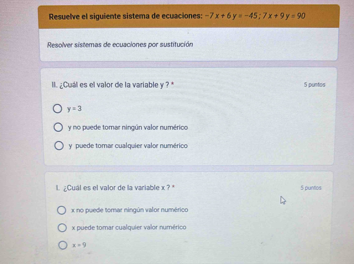 Resuelve el siguiente sistema de ecuaciones: -7x+6y=-45; 7x+9y=90
Resolver sistemas de ecuaciones por sustitución
II. ¿Cuál es el valor de la variable y ? * 5 puntos
y=3
y no puede tomar ningún valor numérico
y puede tomar cualquier valor numérico
l. ¿Cuál es el valor de la variable x ? * 5 puntos
x no puede tomar ningún valor numérico
x puede tomar cualquier valor numérico
x=9