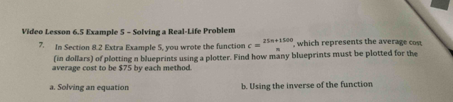 Video Lesson 6.5 Example 5 - Solving a Real-Life Problem
7. In Section 8.2 Extra Example 5, you wrote the function c=beginarrayr 25n+1500 nendarray , which represents the average cost
(in dollars) of plotting n blueprints using a plotter. Find how many blueprints must be plotted for the
average cost to be $75 by each method.
a. Solving an equation b. Using the inverse of the function