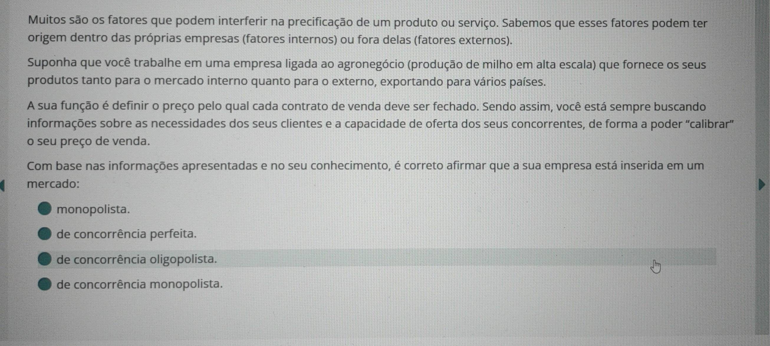 Muitos são os fatores que podem interferir na precificação de um produto ou serviço. Sabemos que esses fatores podem ter
origem dentro das próprias empresas (fatores internos) ou fora delas (fatores externos).
Suponha que você trabalhe em uma empresa ligada ao agronegócio (produção de milho em alta escala) que fornece os seus
produtos tanto para o mercado interno quanto para o externo, exportando para vários países.
A sua função é definir o preço pelo qual cada contrato de venda deve ser fechado. Sendo assim, você está sempre buscando
informações sobre as necessidades dos seus clientes e a capacidade de oferta dos seus concorrentes, de forma a poder “calibrar”
o seu preço de venda.
Com base nas informações apresentadas e no seu conhecimento, é correto afirmar que a sua empresa está inserida em um
mercado:
monopolista.
de concorrência perfeita.
de concorrência oligopolista.
de concorrência monopolista.