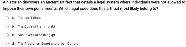 A historian discovers an ancient artifact that details a legal system where individuals were not allowed to
impose their own punishments. Which legal code does this artifact most likely belong to?
a. The Lex Talionis
b. The Code of Hammurabi
c. Nile River Police in Egypt
d. The Praetorian Guard and Urban Cohort