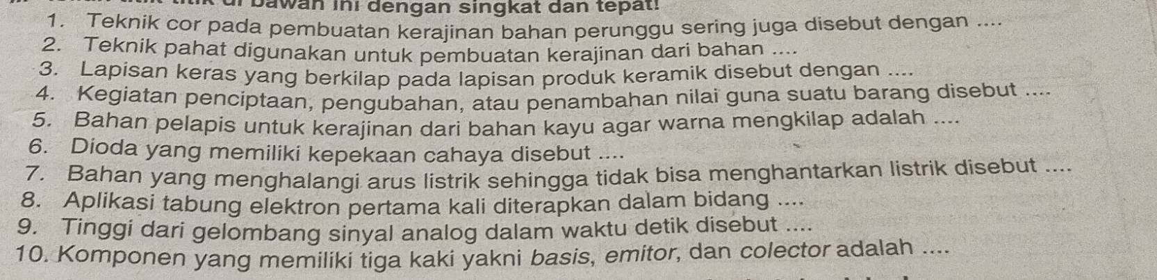 bawan iní dengan singkat dan tepat! 
1. Teknik cor pada pembuatan kerajinan bahan perunggu sering juga disebut dengan .... 
2. Teknik pahat digunakan untuk pembuatan kerajinan dari bahan .... 
3. Lapisan keras yang berkilap pada lapisan produk keramik disebut dengan ... 
4. Kegiatan penciptaan, pengubahan, atau penambahan nilai guna suatu barang disebut .... 
5. Bahan pelapis untuk kerajinan dari bahan kayu agar warna mengkilap adalah .... 
6. Dioda yang memiliki kepekaan cahaya disebut .... 
7. Bahan yang menghalangi arus listrik sehingga tidak bisa menghantarkan listrik disebut .... 
8. Aplikasi tabung elektron pertama kali diterapkan dalam bidang .... 
9. Tinggi dari gelombang sinyal analog dalam waktu detik disebut .... 
10. Komponen yang memiliki tiga kaki yakni basis, emitor, dan colector adalah ....