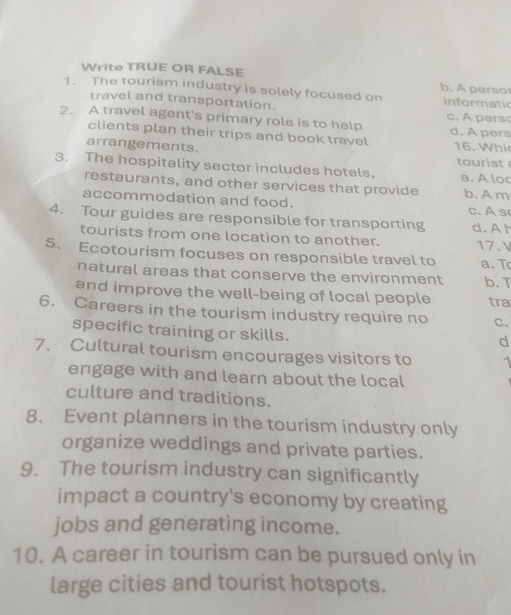 Write TRUE OR FALSE b. A persor
1. The tourism industry is solely focused on informatic
travel and transportation. c. pers
2. A travel agent's primary role is to help d. A pers
clients plan their trips and book travel
arrangements. 16. Whi tourist 
3. The hospitality sector includes hotels, a. A loc
restaurants, and other services that provide b. A m
accommodation and food. c. A s
4. Tour guides are responsible for transporting d. A h
tourists from one location to another. 17.V
5. Ecotourism focuses on responsible travel to a. T
natural areas that conserve the environment b. T
and improve the well-being of local people tra
6. Careers in the tourism industry require no C.
specific training or skills.
d
7. Cultural tourism encourages visitors to 1
engage with and learn about the local
culture and traditions.
8. Event planners in the tourism industry only
organize weddings and private parties.
9. The tourism industry can significantly
impact a country's economy by creating
jobs and generating income.
10. A career in tourism can be pursued only in
large cities and tourist hotspots.