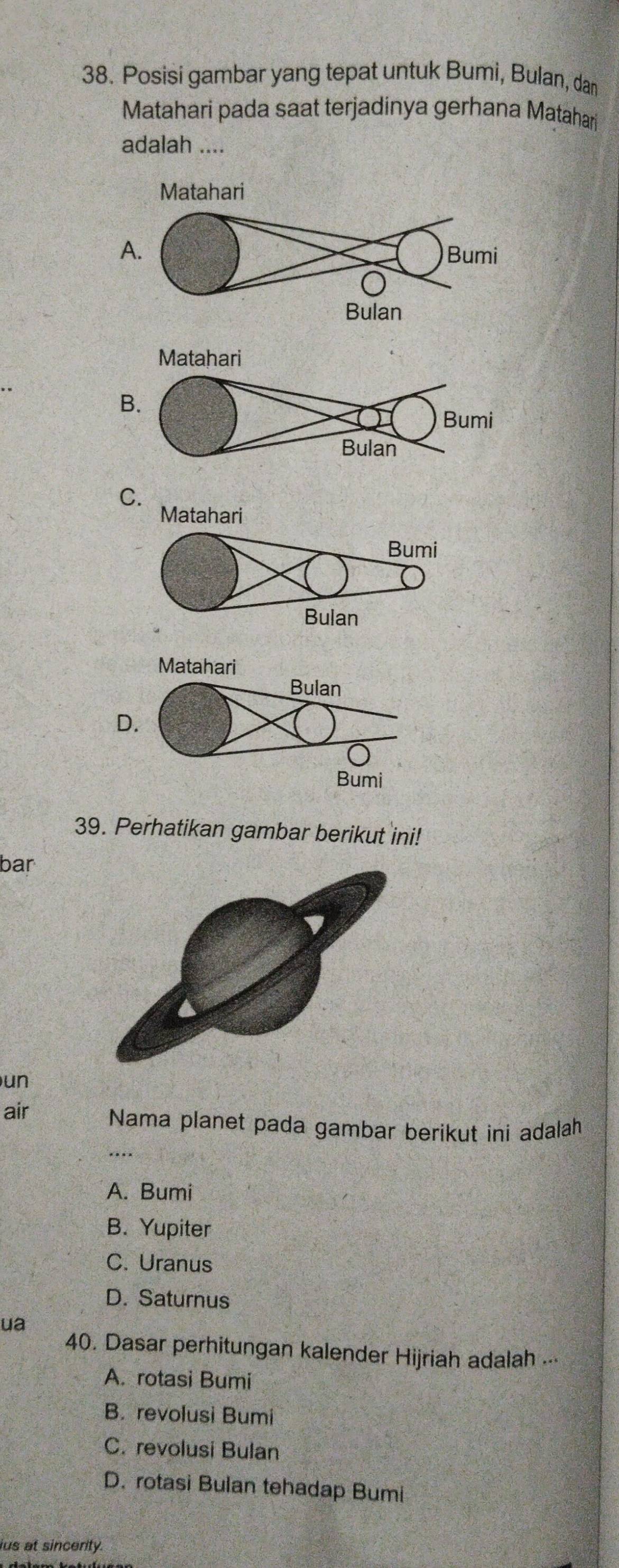 Posisi gambar yang tepat untuk Bumi, Bulan, dan
Matahari pada saat terjadinya gerhana Matahari
adalah ....
A
B.
C.
D
39. Perhatikan gambar berikut ini!
bar
un
air Nama planet pada gambar berikut ini adalah
A. Bumi
B. Yupiter
C. Uranus
D. Saturnus
ua
40. Dasar perhitungan kalender Hijriah adalah ...
A. rotasi Bumi
B. revolusi Bumi
C. revolusi Bulan
D. rotasi Bulan tehadap Bumi
ius at sincerity.