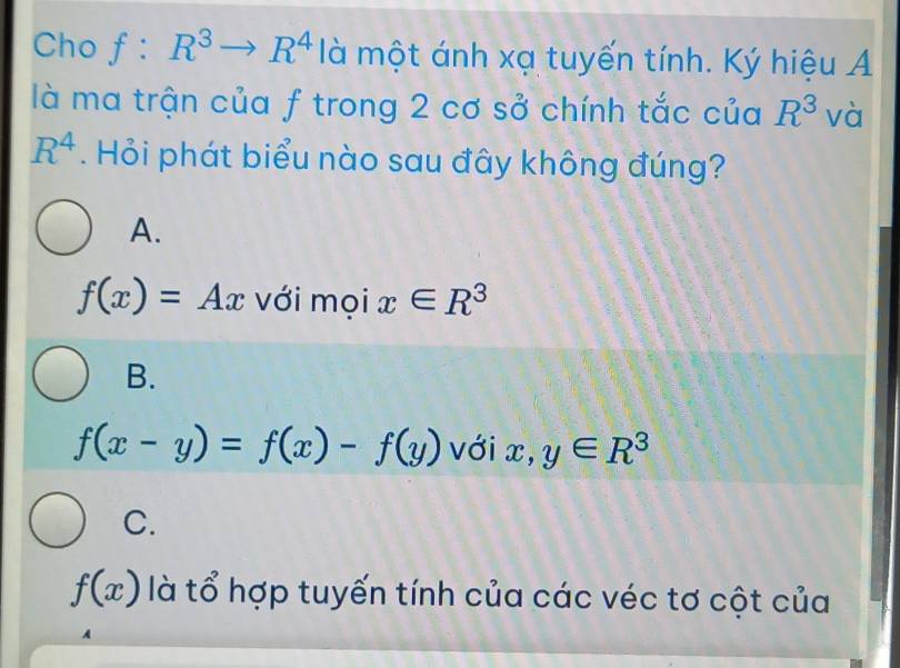 Cho f:R^3to R^4 là một ánh xạ tuyến tính. Ký hiệu A
là ma trận của f trong 2 cơ sở chính tắc của R^3 và
R^4. Hỏi phát biểu nào sau đây không đúng?
A.
f(x)=Ax với mọi x∈ R^3
B.
f(x-y)=f(x)-f(y) với x, y∈ R^3
C.
f(x) là tổ hợp tuyến tính của các véc tơ cột của
A