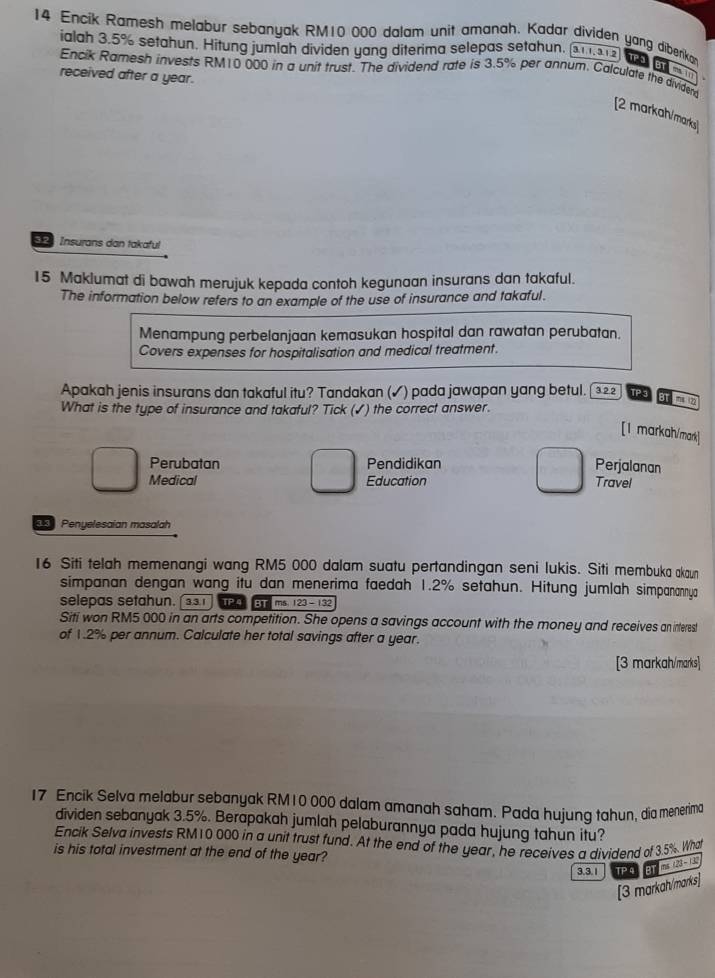 Encik Ramesh melabur sebanyak RM10 000 dalam unit amanah. Kadar dividen yang dibenkan TaeT moverline MB
ialah 3.5% setahun. Hitung jumlah dividen yang diterima selepas setahun. 3.11, 3.1.2
Encik Ramesh invests RM10 000 in a unit trust. The dividend rate is 3.5% per annum. Calculate the dividend
received after a year.
[2 markah/marks]
32 Insurans dan takaful
15 Maklumat di bawah merujuk kepada contoh kegunaan insurans dan takaful.
The information below refers to an example of the use of insurance and takaful.
Menampung perbelanjaan kemasukan hospital dan rawatan perubatan.
Covers expenses for hospitalisation and medical treatment.
Apakah jenis insurans dan takaful itu? Tandakan (✓) pada jawapan yang betul.  3.22 TPS at mi
What is the type of insurance and takaful? Tick (✓) the correct answer.
[1 markah/mark]
Perubatan Pendidikan Perjalanan
Medical Education Travel
Penyelesaian masalah
16 Siti telah memenangi wang RM5 000 dalam suatu pertandingan seni lukis. Siti membuka akaun
simpanan dengan wang itu dan menerima faedah 1.2% setahun. Hitung jumlah simpanannya
selepas setahun. TP BT  ms 123-132
Siti won RM5 000 in an arts competition. She opens a savings account with the money and receives an interest
of 1.2% per annum. Calculate her total savings after a year.
[3 markah/marks]
17 Encik Selva melabur sebanyak RM10 000 dalam amanah saham. Pada hujung tahun, dia menerima
dividen sebanyak 3.5%. Berapakah jumlah pelaburannya pada hujung tahun itu?
Encik Selva invests RM10 000 in a unit trust fund. At the end of the year, he receives a dividend of 3.5% What
is his total investment at the end of the year?
3.3.1 TP 4 m∠ 123-13
[3 markah/marks]