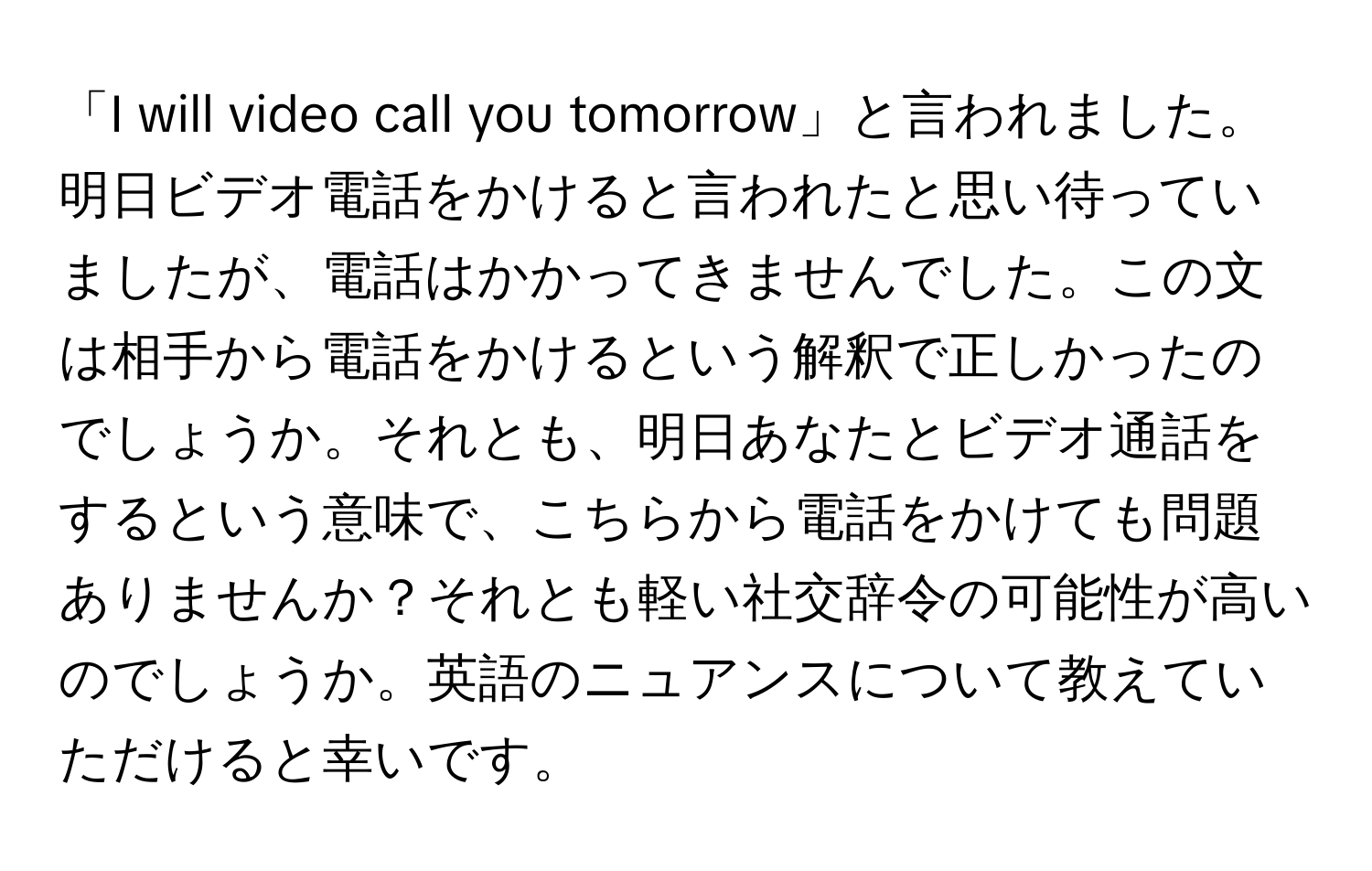 「I will video call you tomorrow」と言われました。明日ビデオ電話をかけると言われたと思い待っていましたが、電話はかかってきませんでした。この文は相手から電話をかけるという解釈で正しかったのでしょうか。それとも、明日あなたとビデオ通話をするという意味で、こちらから電話をかけても問題ありませんか？それとも軽い社交辞令の可能性が高いのでしょうか。英語のニュアンスについて教えていただけると幸いです。