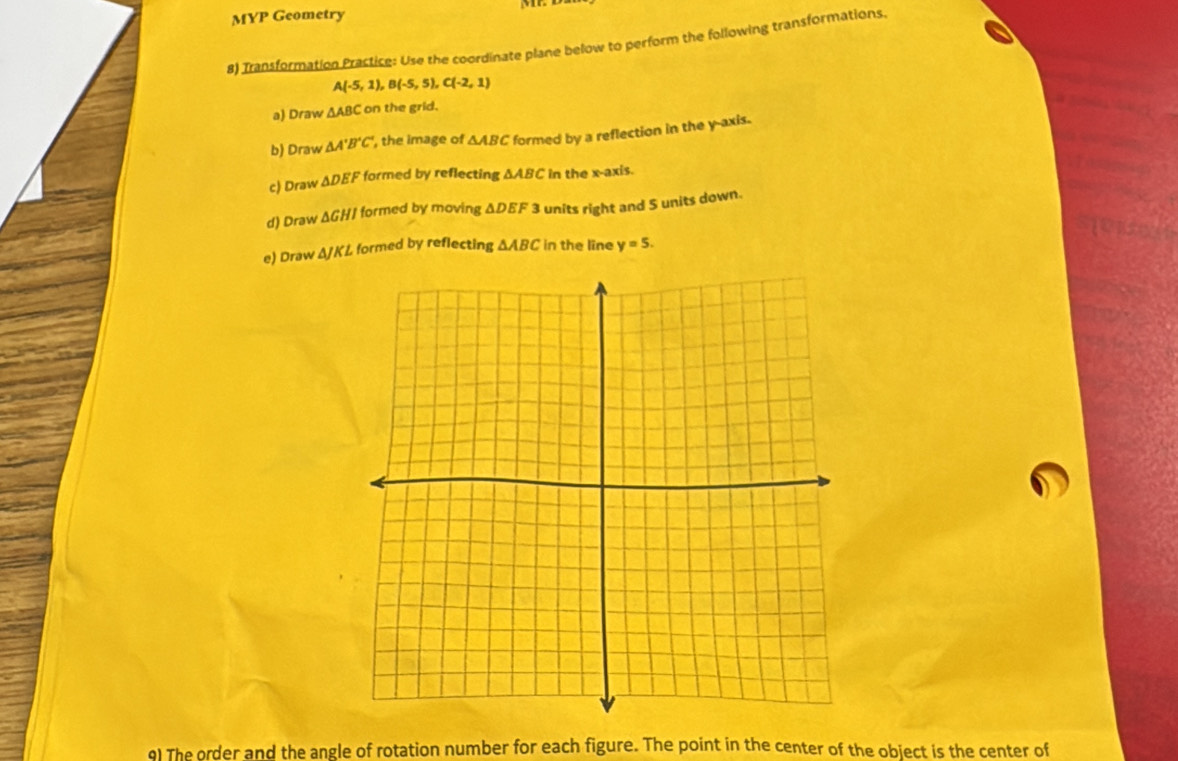 MYP Geometry 
8) Transformation Prastice: Use the coordinate plane below to perform the following transformations
A(-5,1), B(-5,5), C(-2,1)
a) Draw △ ABC on the grid. 
b) Draw △ A'B'C' , the image of △ ABC formed by a reflection in the y-axis. 
c) Draw △ DEF formed by reflecting △ ABC in the x-axis. 
d) Draw △ GHI formed by moving △ DEF 3 units right and 5 units down. 
e) Draw △ JKL formed by reflecting △ ABC in the line y=5. 
9) The order and the angle of rotation number for each figure. The point in the center of the object is the center of