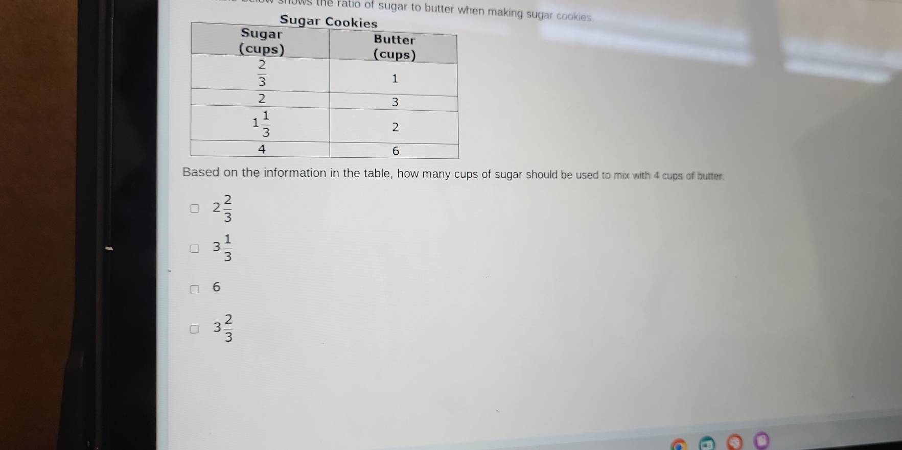 ws the ratio of sugar to butter when making sugar cookies 
Based on the information in the table, how many cups of sugar should be used to mix with 4 cups of butter.
2 2/3 
3 1/3 
6
3 2/3 