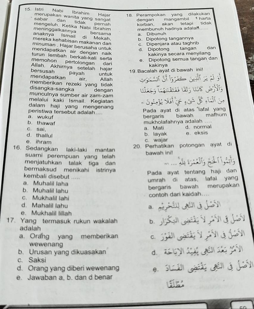 Istri Nabi Ibrahim Hajar 18. Perampokan yang dilakukan
merupakan wanita yang sangat dengan mangambil * harta
sabar dan tidak pernah korban， akan tetapi tidak
mengeluh. Ketika Nabi Ibrahim membunuh hadnya adalah......
meninggalkannya bersama a. Dibunuh
anaknya Ismail di Mekah， b. Dipotong tangannya
mereka kehabisan makanan dan c. Dipenjara atau taghrib
minuman . Hajar berusaha untuk d. Dipotong dan
mendapatkan air dengan naik 
kakinya secara menyilang
turun lembah berkali-kali serta
e. Dipotong semua tangan dan
memohon pertolongan dari
kakinya
Allah. Akhirnya setelah hajar
bersusah payah untuk
19. Bacalah ayat di bawah ini!
mendapatkan air, Allah
memberikan rezeki yang tidak 
disangka-sangka dengan
munculnya sumber air zam-zam
melalui kaki Ismail. Kegiatan
dalam haji yang mengenang
peristiwa tersebut adalah....
Pada ayat di atas lafal yan
a. wukuf bergaris bawah maſhum
b. thawaf
mukholafahnya adalah ....
c. sai,
a. Mati d. normal
d. thallul b. layak e eksis
e ihram c. wajar
16. Sedangkan laki-laki mantan 20. Perhatikan potongan ayat di
suami perempuan yang telah bawah ini!
menjatuhkan talak tiga dan
bermaksud menikahi istriny
Pada ayat tentang haji dan
kembali disebut .....
a. Muhalil laha umrah di atas, lafal yang
b. Muhalil lahu
bergaris bawah merupakan
c. Mukhalil lahi contoh dari kaidah....
d. Mahalil lahu a.
e.Mukhalil lillah
17. Yang termasuk rukun wakalah b.
adalah
a. Orang yang memberikan C.
wewenang
b. Urusan yang dikuasakan d.
c. Saksi
d. Orang yang diberi wewenang e.
e. Jawaban a, b. dan d benar