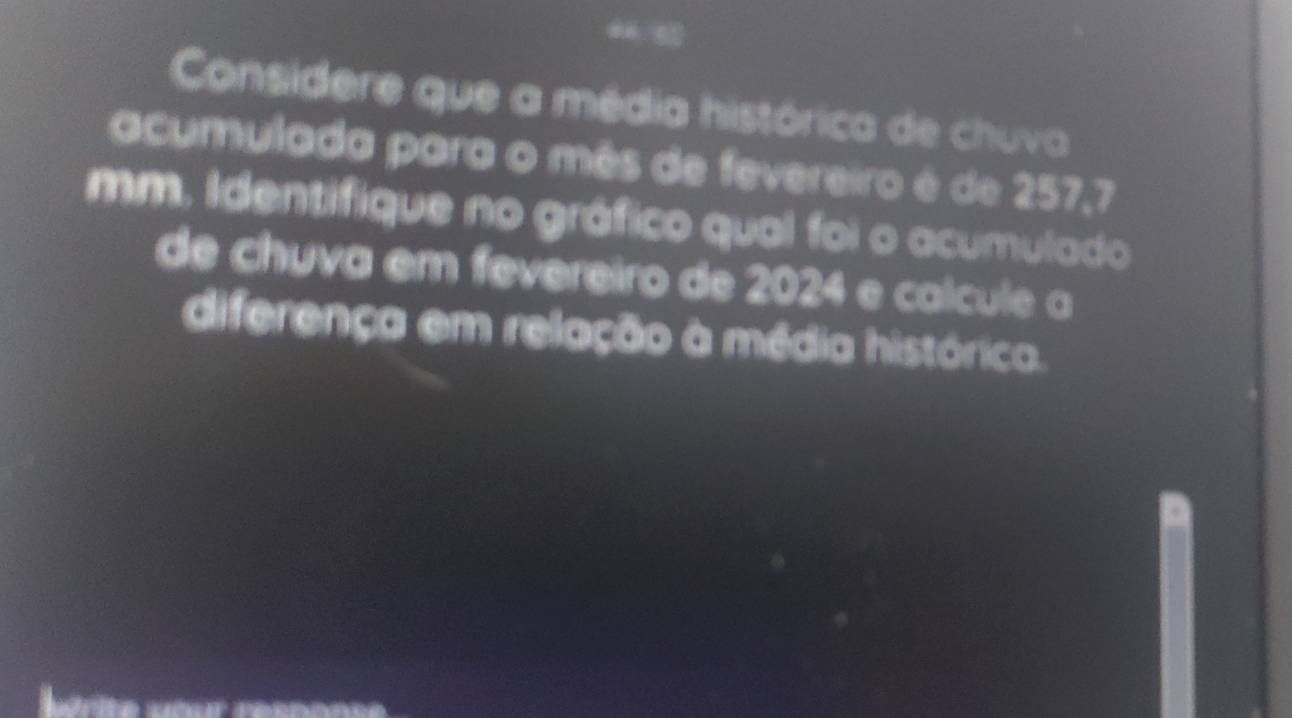 Considere que a média histórica de chuva 
acumulada para o mês de fevereiro é de 257,7
mm. Identifique no gráfico qual foi o acumulado 
de chuva em fevereiro de 2024 e calcule a 
diferença em relação à média histórica. 
érite aour resnnnse