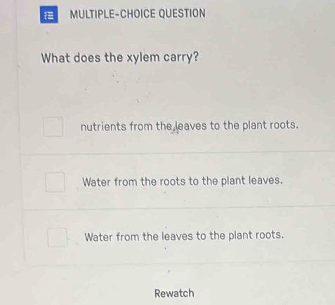 MULTIPLE-CHOICE QUESTION
What does the xylem carry?
nutrients from the leaves to the plant roots.
Water from the roots to the plant leaves.
Water from the leaves to the plant roots.
Rewatch