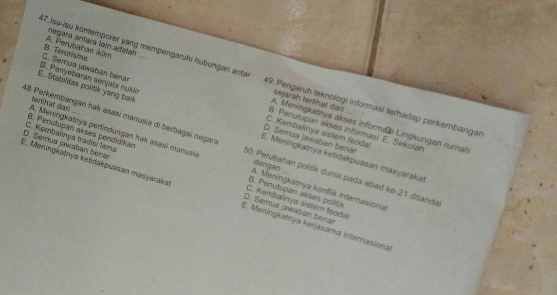 A. Perubahan iklim
negara antara lain adalah ... sejarah terlihat dan ...
47.Isu-isu kontemporer yang mempengaruhi hubungan anta 49. Pengaruh teknologi informasi terhadap perkembangar
C. Semua jawaban benar C. Kembalinya sistem feodal
B. Terorisme B. Penutupan akses informasi E. Sekolah
D. Penyebaran senjata nuklir D. Semua jawaban benar
A. Meningkatnya perlindungan hak asasi manusia terlihat dari ....
A. Meningkatnya akses informai Lingkungan rumah
E. Stabilitas politik yang baik E. Meningkatnya ketidakpuasan masyarakat
48.Perkembangan hak asasi manusia di berbagai negara 50. Perubahan politik dunia pada abad ke- 21 ditanda
B. Penutupan akses pendidikan B. Penutupan akses politik
dengan ....
C. Kembalinya tradisí lama C. Kembalinya sistem feodal
D. Semua jawaban benar D. Semua jawaban benar
A. Meningkatnya konflik internasional
E. Meningkatnya ketidakpuasan masyaraka E. Meningkatnya kerjasama internasiona