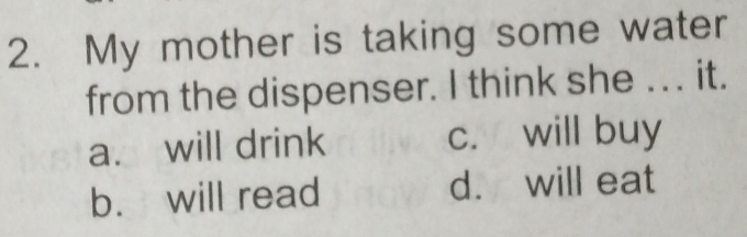 My mother is taking some water
from the dispenser. I think she .. . it.
a. will drink c. will buy
b. will read d. will eat