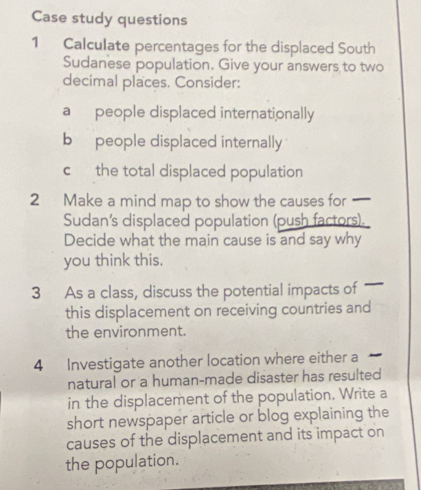 Case study questions 
1 Calculate percentages for the displaced South 
Sudanese population. Give your answers to two 
decimal places. Consider: 
a people displaced internationally 
b people displaced internally 
c the total displaced population 
2 Make a mind map to show the causes for — 
Sudan's displaced population (push factors). 
Decide what the main cause is and say why 
you think this. 
3 As a class, discuss the potential impact f 
this displacement on receiving countries and 
the environment. 
4 Investigate another location where either a 
natural or a human-made disaster has resulted 
in the displacement of the population. Write a 
short newspaper article or blog explaining the 
causes of the displacement and its impact on 
the population.