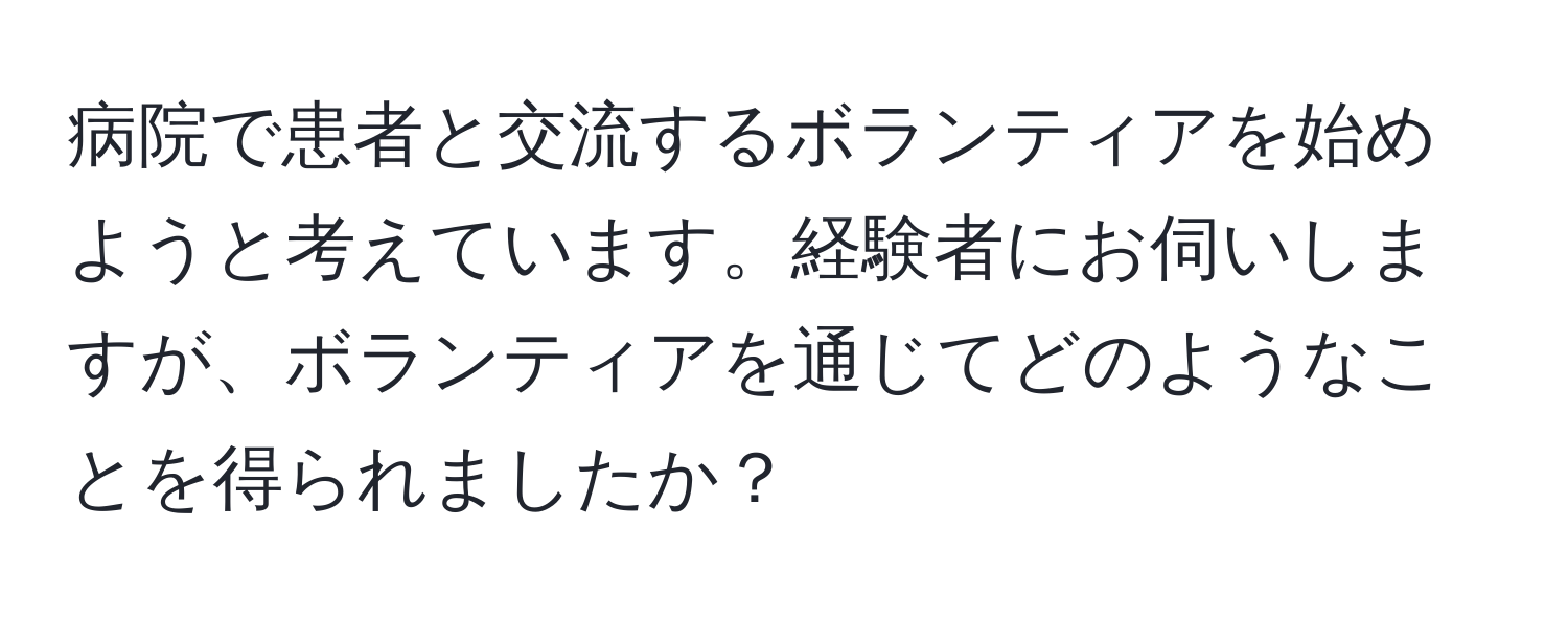 病院で患者と交流するボランティアを始めようと考えています。経験者にお伺いしますが、ボランティアを通じてどのようなことを得られましたか？