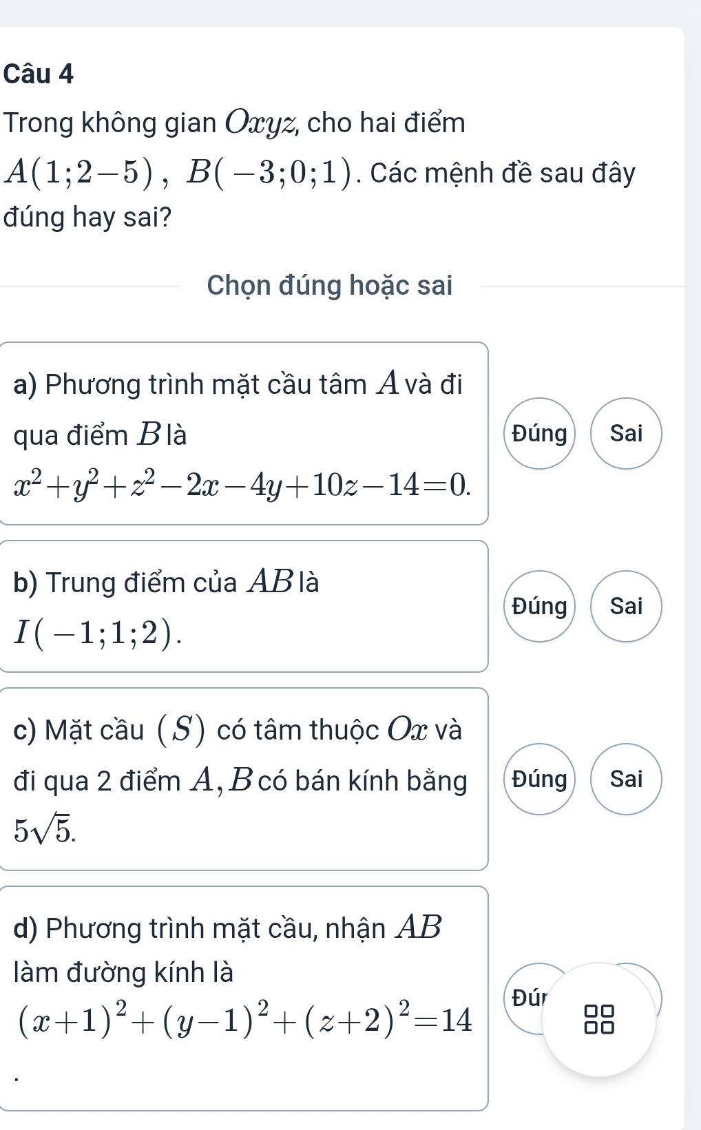 Trong không gian Oxyz, cho hai điểm
A(1;2-5), B(-3;0;1). Các mệnh đề sau đây
đúng hay sai?
Chọn đúng hoặc sai
a) Phương trình mặt cầu tâm Á và đi
qua điểm Blà Đúng Sai
x^2+y^2+z^2-2x-4y+10z-14=0. 
b) Trung điểm của AB là
Đúng Sai
I(-1;1;2). 
c) Mặt cầu (S) có tâm thuộc Ox và
đi qua 2 điểm A, B có bán kính bằng Đúng Sai
5sqrt(5). 
d) Phương trình mặt cầu, nhận AB
làm đường kính là
(x+1)^2+(y-1)^2+(z+2)^2=14
Đúr I