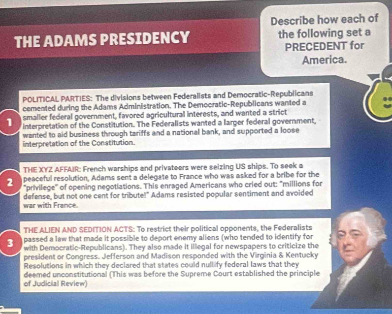 Describe how each of 
THE ADAMS PRESIDENCY the following set a 
PRECEDENT for 
America. 
POLITICAL PARTIES: The divisions between Federalists and Democratic-Republicans 
cemented during the Adams Administration. The Democratic-Republicans wanted a 
smaller federal government, favored agricultural interests, and wanted a strict 
1 interpretation of the Constitution. The Federalists wanted a larger federal government, 
wanted to aid business through tariffs and a national bank, and supported a loose 
interpretation of the Constitution. 
THE XYZ AFFAIR: French warships and privateers were seizing US ships. To seek a 
peaceful resolution, Adams sent a delegate to France who was asked for a bribe for the 
2 “privilege" of opening negotiations. This enraged Americans who cried out: "millions for 
defense, but not one cent for tribute!" Adams resisted popular sentiment and avoided 
war with France. 
THE ALIEN AND SEDITION ACTS: To restrict their political opponents, the Federalists 
passed a law that made it possible to deport enemy aliens (who tended to identify for 
3 with Democratic-Republicans). They also made it illegal for newspapers to criticize the 
president or Congress. Jefferson and Madison responded with the Virginia & Kentucky 
Resolutions in which they declared that states could nullify federal laws that they 
deemed unconstitutional (This was before the Supreme Court established the principle 
of Judicial Review)