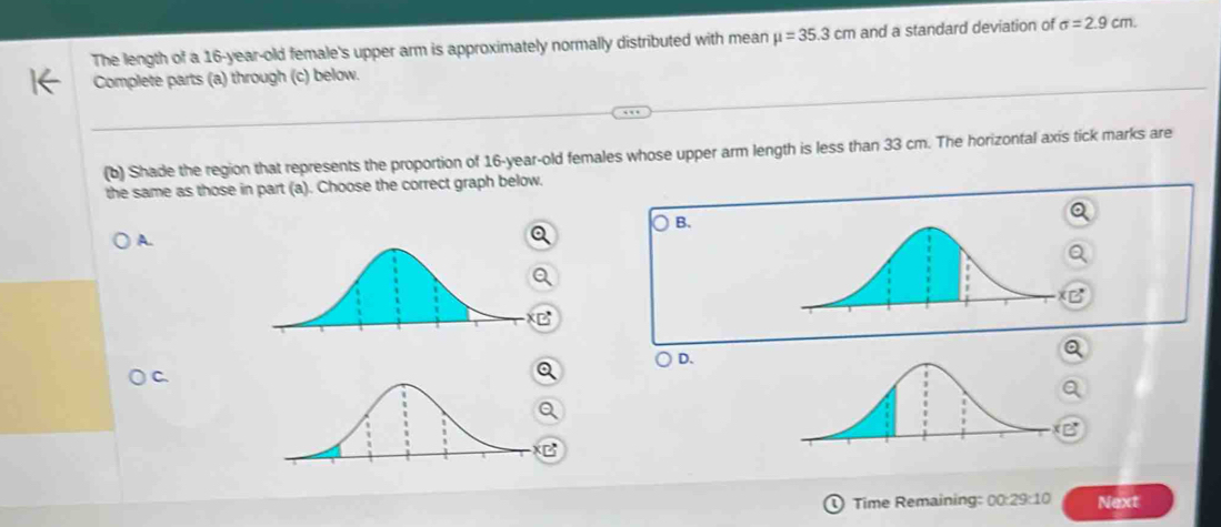 The length of a 16-year-old female's upper arm is approximately normally distributed with mean mu =35.3cm and a standard deviation of sigma =2.9cm. 
Complete parts (a) through (c) below.
(b) Shade the region that represents the proportion of 16-year-old females whose upper arm length is less than 33 cm. The horizontal axis tick marks are
the same as those in part (a). Choose the correct graph below.
B.
A.
D.
Time Remaining: 00:29:10 Next