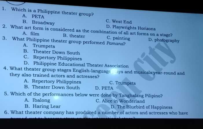 Which is a Philippine theater group?
A. PETA C. West End
B. Broadway D. Playwrights Horizons
2. What art form is considered as the combination of all art forms on a stage?
A. film B. theater C. painting D. photography
3. What Philippine theater group performed Pamana?
A. Trumpets
B. Theater Down South
C. Repertory Philippines
D. Philippine Educational Theater Association
4. What theater group stages English-language ays and musicals year-round and
they also trained actors and actresses?
A. Repertory Philippines C. Trumpets
B. Theater Down South D. PETA
5. Which of the performances below were done by Tanghalang Pilipino?
A. Ibalong C. Alice in Wonderland
B. Haring Lear D. The Bluebird of Happiness
6. What theater company has produced a number of actors and actresses who have