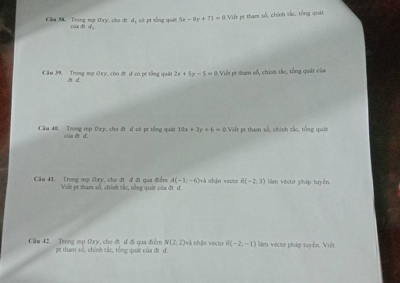 Trong mp Oxy, cho đt d_1 có pt tổng quát 5x-8y+71=0 Viết pt tham số, chính tắc, tổng quát 
của đt d_1. 
Câu 39. Trong mp Oxy, cho đt d có pt tổng quát 2x+5y-5=0 Viết pt tham số, chính tắc, tổng quát của 
ct d. 
Câu 40. Trong mp Oxy, cho đt d có pt tổng quát 10x+3y+6=0 Viết pt tham số, chính tắc, tổng quát 
của đt d. 
Câu 41. Trong mp Oxy, cho đt d đi qua điểm A(-1;-6) và nhận vectơ vector n(-2;3) làm véctơ pháp tuyến. 
Viết pt tham số, chính tắc, tổng quát của đt d. 
Câu 42. Trong mp Oxy, cho đt d đi qua điểm N(2;2) và nhận vecto vector n(-2;-1) làm véctơ pháp tuyển. Viết 
pt tham số, chính tắc, tổng quát của đt d.